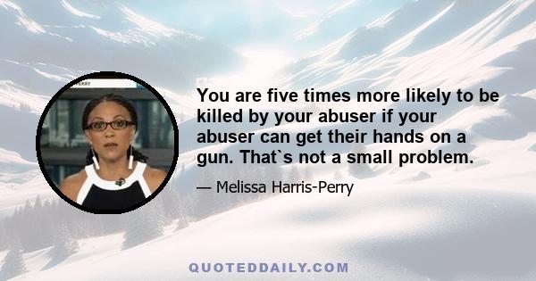 You are five times more likely to be killed by your abuser if your abuser can get their hands on a gun. That`s not a small problem.