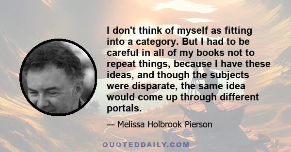 I don't think of myself as fitting into a category. But I had to be careful in all of my books not to repeat things, because I have these ideas, and though the subjects were disparate, the same idea would come up