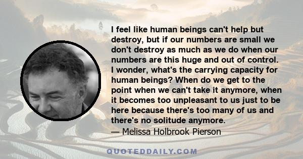 I feel like human beings can't help but destroy, but if our numbers are small we don't destroy as much as we do when our numbers are this huge and out of control. I wonder, what's the carrying capacity for human beings? 