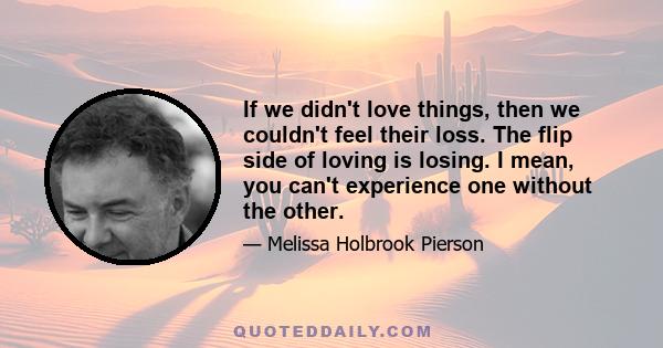 If we didn't love things, then we couldn't feel their loss. The flip side of loving is losing. I mean, you can't experience one without the other.