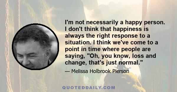 I'm not necessarily a happy person. I don't think that happiness is always the right response to a situation. I think we've come to a point in time where people are saying, Oh, you know, loss and change, that's just