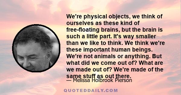 We're physical objects, we think of ourselves as these kind of free-floating brains, but the brain is such a little part. It's way smaller than we like to think. We think we're these important human beings. We're not