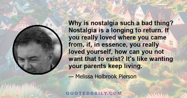 Why is nostalgia such a bad thing? Nostalgia is a longing to return. If you really loved where you came from, if, in essence, you really loved yourself, how can you not want that to exist? It's like wanting your parents 