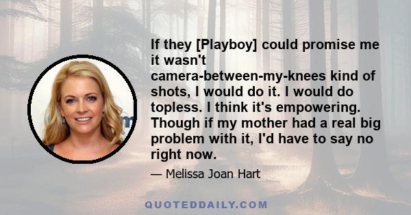 If they [Playboy] could promise me it wasn't camera-between-my-knees kind of shots, I would do it. I would do topless. I think it's empowering. Though if my mother had a real big problem with it, I'd have to say no