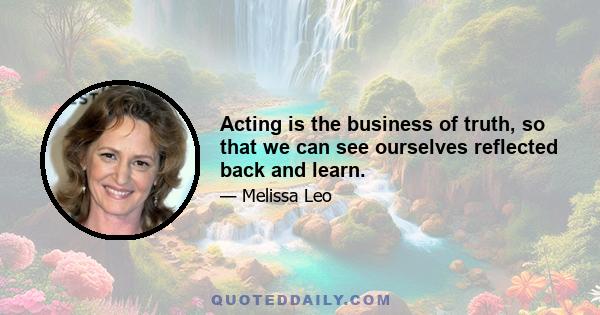 Acting is the business of truth, so that we can see ourselves reflected back and learn.