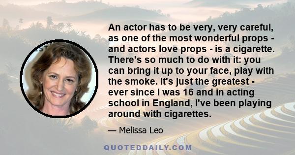 An actor has to be very, very careful, as one of the most wonderful props - and actors love props - is a cigarette. There's so much to do with it: you can bring it up to your face, play with the smoke. It's just the