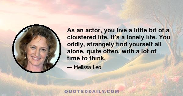 As an actor, you live a little bit of a cloistered life. It's a lonely life. You oddly, strangely find yourself all alone, quite often, with a lot of time to think.