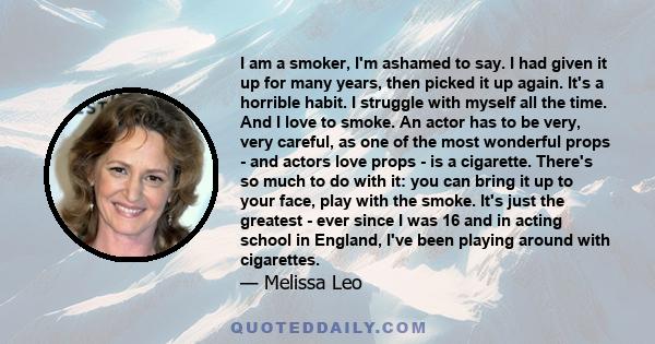 I am a smoker, I'm ashamed to say. I had given it up for many years, then picked it up again. It's a horrible habit. I struggle with myself all the time. And I love to smoke. An actor has to be very, very careful, as