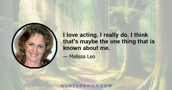 I love acting. I really do. I think that's maybe the one thing that is known about me.