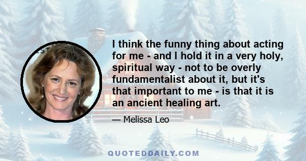 I think the funny thing about acting for me - and I hold it in a very holy, spiritual way - not to be overly fundamentalist about it, but it's that important to me - is that it is an ancient healing art.