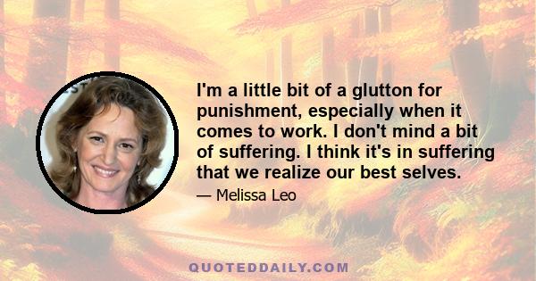 I'm a little bit of a glutton for punishment, especially when it comes to work. I don't mind a bit of suffering. I think it's in suffering that we realize our best selves.