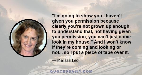 I'm going to show you I haven't given you permission because clearly you're not grown up enough to understand that, not having given you permission, you can't just come look in my house. And I won't know if they're