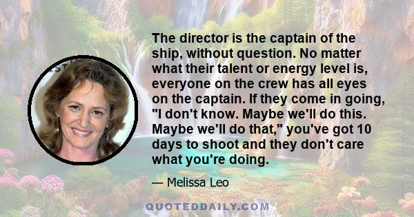 The director is the captain of the ship, without question. No matter what their talent or energy level is, everyone on the crew has all eyes on the captain. If they come in going, I don't know. Maybe we'll do this.