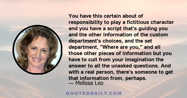 You have this certain about of responsibility to play a fictitious character and you have a script that's guiding you and the other information of the custom department's choices, and the set department, Where are you,