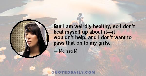 But I am weirdly healthy, so I don’t beat myself up about it—it wouldn’t help, and I don’t want to pass that on to my girls.