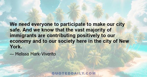 We need everyone to participate to make our city safe. And we know that the vast majority of immigrants are contributing positively to our economy and to our society here in the city of New York.