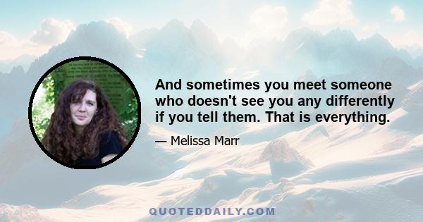 And sometimes you meet someone who doesn't see you any differently if you tell them. That is everything.