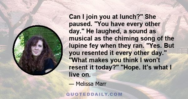 Can I join you at lunch? She paused. You have every other day. He laughed, a sound as musical as the chiming song of the lupine fey when they ran. Yes. But you resented it every other day. What makes you think I won't