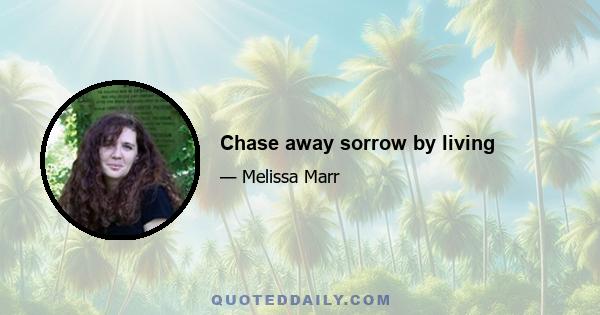 Chase away sorrow by living