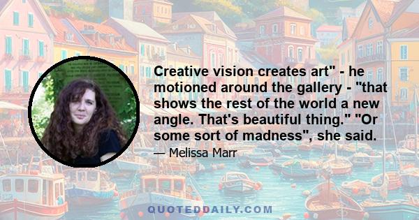 Creative vision creates art - he motioned around the gallery - that shows the rest of the world a new angle. That's beautiful thing. Or some sort of madness, she said.