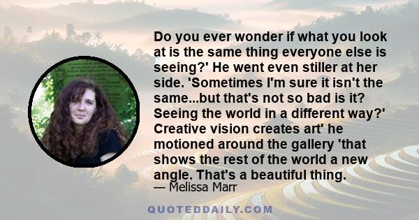 Do you ever wonder if what you look at is the same thing everyone else is seeing?' He went even stiller at her side. 'Sometimes I'm sure it isn't the same...but that's not so bad is it? Seeing the world in a different