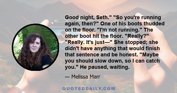 Good night, Seth. So you're running again, then? One of his boots thudded on the floor. I'm not running. The other boot hit the floor. Really? Really. It's just— She stopped; she didn't have anything that would finish