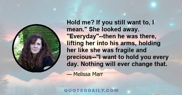 Hold me? If you still want to, I mean. She looked away. Everyday--then he was there, lifting her into his arms, holding her like she was fragile and precious--I want to hold you every day. Nothing will ever change that.