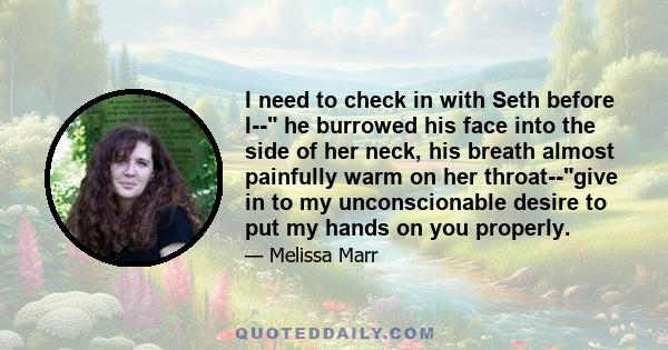 I need to check in with Seth before I-- he burrowed his face into the side of her neck, his breath almost painfully warm on her throat--give in to my unconscionable desire to put my hands on you properly.