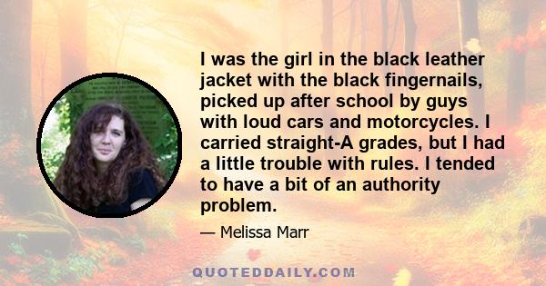 I was the girl in the black leather jacket with the black fingernails, picked up after school by guys with loud cars and motorcycles. I carried straight-A grades, but I had a little trouble with rules. I tended to have