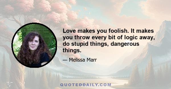 Love makes you foolish. It makes you throw every bit of logic away, do stupid things, dangerous things.