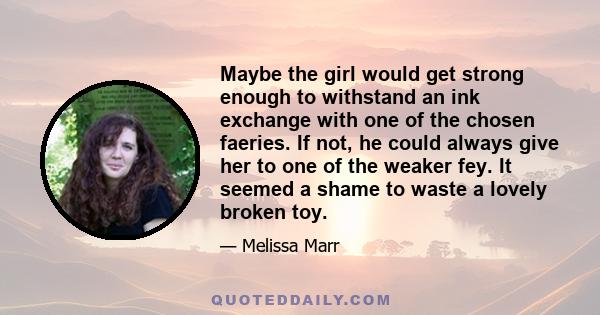 Maybe the girl would get strong enough to withstand an ink exchange with one of the chosen faeries. If not, he could always give her to one of the weaker fey. It seemed a shame to waste a lovely broken toy.