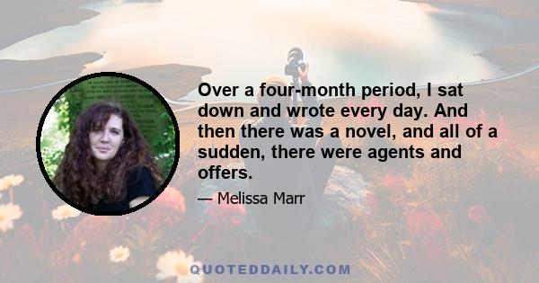 Over a four-month period, I sat down and wrote every day. And then there was a novel, and all of a sudden, there were agents and offers.