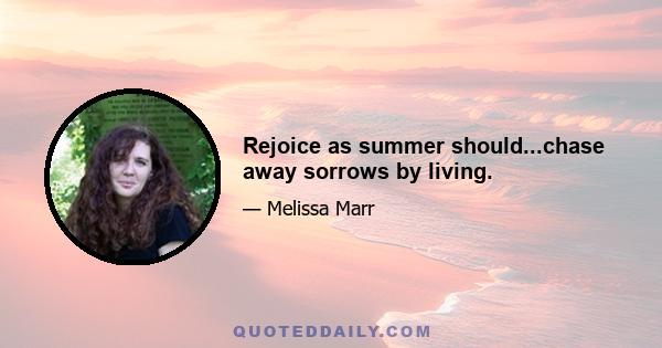 Rejoice as summer should...chase away sorrows by living.