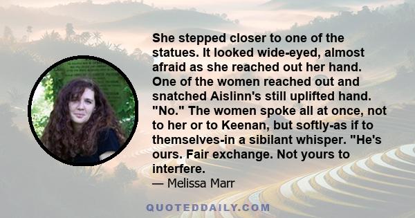 She stepped closer to one of the statues. It looked wide-eyed, almost afraid as she reached out her hand. One of the women reached out and snatched Aislinn's still uplifted hand. No. The women spoke all at once, not to