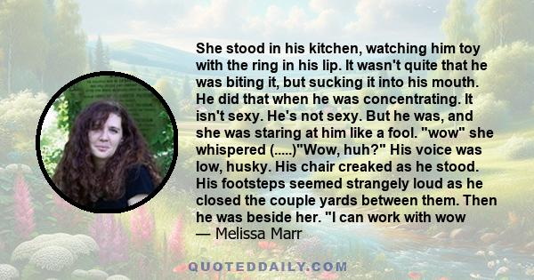 She stood in his kitchen, watching him toy with the ring in his lip. It wasn't quite that he was biting it, but sucking it into his mouth. He did that when he was concentrating. It isn't sexy. He's not sexy. But he was, 