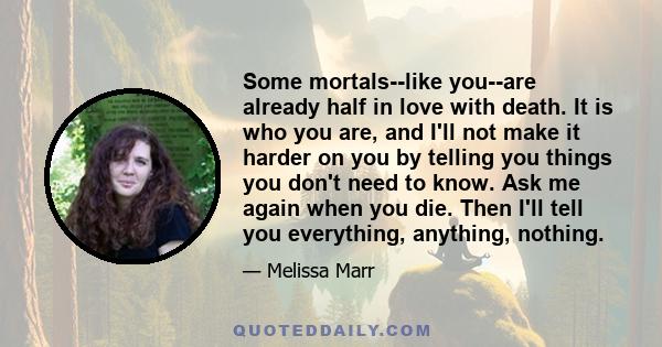 Some mortals--like you--are already half in love with death. It is who you are, and I'll not make it harder on you by telling you things you don't need to know. Ask me again when you die. Then I'll tell you everything,