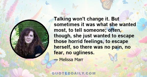 Talking won't change it. But sometimes it was what she wanted most, to tell someone; often, though, she just wanted to escape those horrid feelings, to escape herself, so there was no pain, no fear, no ugliness.