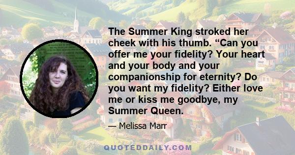 The Summer King stroked her cheek with his thumb. “Can you offer me your fidelity? Your heart and your body and your companionship for eternity? Do you want my fidelity? Either love me or kiss me goodbye, my Summer