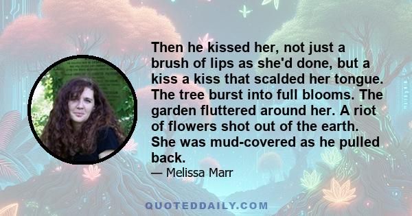 Then he kissed her, not just a brush of lips as she'd done, but a kiss a kiss that scalded her tongue. The tree burst into full blooms. The garden fluttered around her. A riot of flowers shot out of the earth. She was