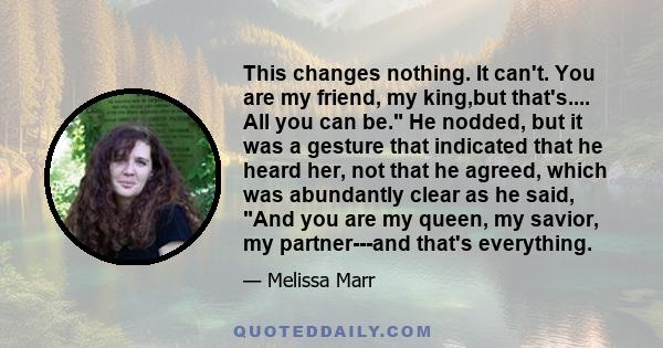 This changes nothing. It can't. You are my friend, my king,but that's.... All you can be. He nodded, but it was a gesture that indicated that he heard her, not that he agreed, which was abundantly clear as he said, And