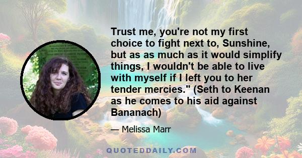 Trust me, you're not my first choice to fight next to, Sunshine, but as as much as it would simplify things, I wouldn't be able to live with myself if I left you to her tender mercies. (Seth to Keenan as he comes to his 