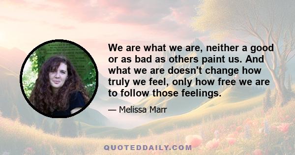 We are what we are, neither a good or as bad as others paint us. And what we are doesn't change how truly we feel, only how free we are to follow those feelings.