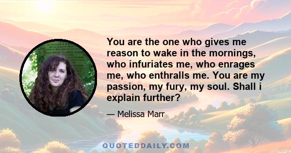 You are the one who gives me reason to wake in the mornings, who infuriates me, who enrages me, who enthralls me. You are my passion, my fury, my soul. Shall i explain further?