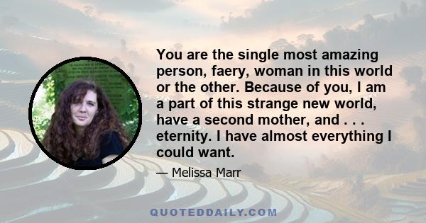 You are the single most amazing person, faery, woman in this world or the other. Because of you, I am a part of this strange new world, have a second mother, and . . . eternity. I have almost everything I could want.