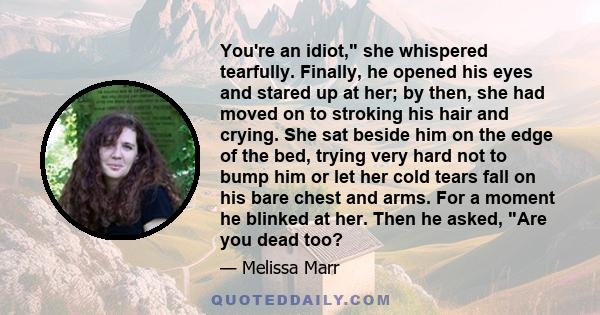 You're an idiot, she whispered tearfully. Finally, he opened his eyes and stared up at her; by then, she had moved on to stroking his hair and crying. She sat beside him on the edge of the bed, trying very hard not to