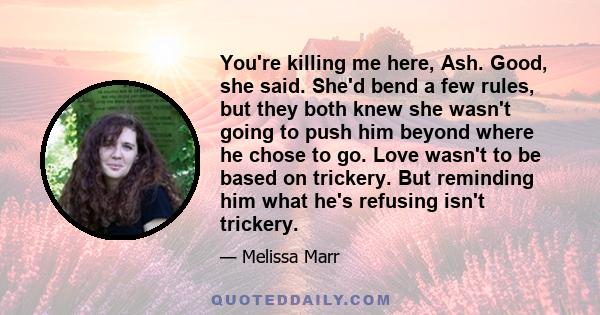 You're killing me here, Ash. Good, she said. She'd bend a few rules, but they both knew she wasn't going to push him beyond where he chose to go. Love wasn't to be based on trickery. But reminding him what he's refusing 