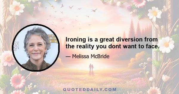 Ironing is a great diversion from the reality you dont want to face.