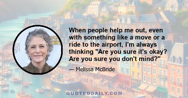 When people help me out, even with something like a move or a ride to the airport, I'm always thinking Are you sure it's okay? Are you sure you don't mind?