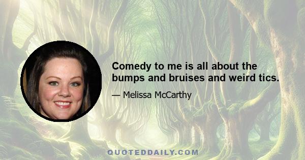 Comedy to me is all about the bumps and bruises and weird tics.