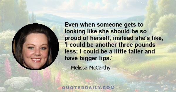 Even when someone gets to looking like she should be so proud of herself, instead she's like, 'I could be another three pounds less; I could be a little taller and have bigger lips.'